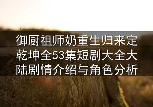御厨祖师奶重生归来定乾坤全53集短剧大全大陆剧情介绍与角色分析