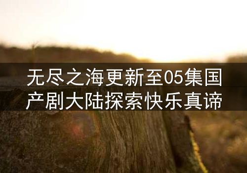 无尽之海更新至05集国产剧大陆探索快乐真谛
