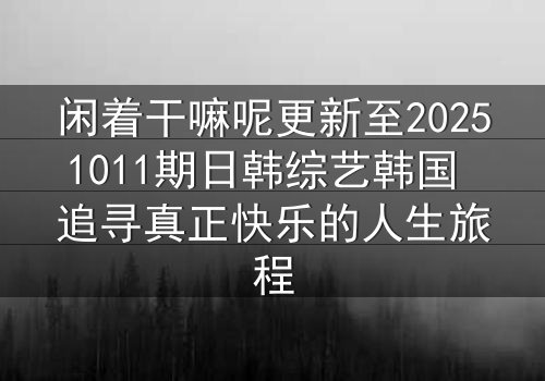 闲着干嘛呢更新至20251011期日韩综艺韩国 追寻真正快乐的人生旅程