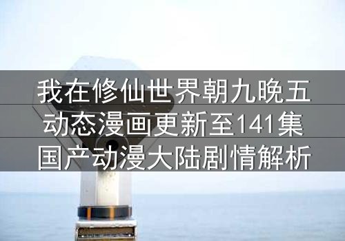 我在修仙世界朝九晚五动态漫画更新至141集国产动漫大陆剧情解析