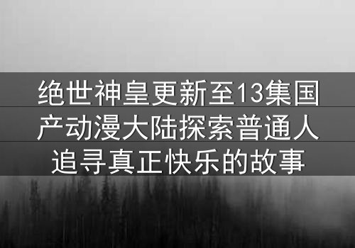 绝世神皇更新至13集国产动漫大陆探索普通人追寻真正快乐的故事